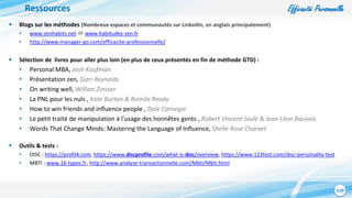 Efficacité Personnelle
110
Ressources
 Blogs sur les méthodes (Nombreux espaces et communautés sur LinkedIn, en anglais principalement)
• www.zenhabits.net  www.habitudes-zen.fr
• http://www.manager-go.com/efficacite-professionnelle/
 Sélection de livres pour aller plus loin (en plus de ceux présentés en fin de méthode GTD) :
• Personal MBA, Josh Kaufman
• Présentation zen, Garr Reynolds
• On writing well, Willian Zinsser
• La PNL pour les nuls , Kate Burton & Romila Ready
• How to win friends and influence people , Dale Carnegie
• Le petit traité de manipulation à l'usage des honnêtes gents , Robert Vincent Joule & Jean Léon Bauvois
• Words That Change Minds: Mastering the Language of Influence, Shelle Rose Charvet
 Outils & tests :
• DISC : https://profil4.com, https://www.discprofile.com/what-is-disc/overview, https://www.123test.com/disc-personality-test
• MBTI : www.16-types.fr, http://www.analyse-transactionnelle.com/Mbti/Mbti.html
 