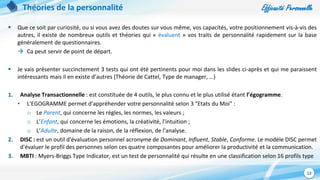 Efficacité Personnelle
13
Théories de la personnalité
 Que ce soit par curiosité, ou si vous avez des doutes sur vous même, vos capacités, votre positionnement vis-à-vis des
autres, il existe de nombreux outils et théories qui « évaluent » vos traits de personnalité rapidement sur la base
généralement de questionnaires.
 Ca peut servir de point de départ.
 Je vais présenter succinctement 3 tests qui ont été pertinents pour moi dans les slides ci-après et qui me paraissent
intéressants mais il en existe d’autres (Théorie de Cattel, Type de manager, …)
1. Analyse Transactionnelle : est constituée de 4 outils, le plus connu et le plus utilisé étant l’égogramme.
• L'EGOGRAMME permet d'appréhender votre personnalité selon 3 "Etats du Moi" :
o Le Parent, qui concerne les règles, les normes, les valeurs ;
o L’Enfant, qui concerne les émotions, la créativité, l'intuition ;
o L’Adulte, domaine de la raison, de la réflexion, de l'analyse.
2. DISC : est un outil d'évaluation personnel acronyme de Dominant, Influent, Stable, Conforme. Le modèle DISC permet
d'évaluer le profil des personnes selon ces quatre composantes pour améliorer la productivité et la communication.
3. MBTI : Myers-Briggs Type Indicator, est un test de personnalité qui résulte en une classification selon 16 profils type
 