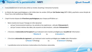 Efficacité Personnelle
16
Théories de la personnalité - MBTI
 C’est probablement LE test le plus utilisé au monde. (Coaching / interaction humaine)
 La théorie des types psychologiques a été initiée dans les années 1910 par Carl Gustav Jung (1875-1961), psychiatre suisse disciple de
Freud. Puis a été amélioré par Myiers-Briggs.
 L'esprit humain dispose de 4 fonctions psychologiques pour chaque profil bâties sur :
• Notre manière de trouver l’énergie et à être dynamisé
o soit par l'environnement extérieur, les activités et les expériences : attitude d'Extraversion E ;
o soit par l'univers intérieur des idées, des souvenirs et des émotions : attitude d'Introversion I.
• 2 fonctions irrationnelles de Perception P, qui traduisent notre manière privilégiée pour recueillir de l'information :
l'iNtuition N ou la Sensation S ;
• 2 fonctions rationnelles de Jugement J, qui traduisent notre manière privilégiée pour traiter cette information :
la Pensée T (Thinking) ou le Sentiment F (Feeling).
• 1 pondération entre les fonctions irrationnelles et les fonctions rationnelles
 