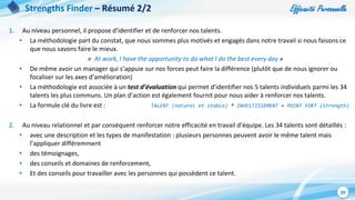 Efficacité Personnelle
20
Strengths Finder – Résumé 2/2
1. Au niveau personnel, il propose d’identifier et de renforcer nos talents.
• La méthodologie part du constat, que nous sommes plus motivés et engagés dans notre travail si nous faisons ce
que nous savons faire le mieux.
« At work, I have the opportunity to do what I do the best every day »
• De même avoir un manager qui s’appuie sur nos forces peut faire la différence (plutôt que de nous ignorer ou
focaliser sur les axes d’amélioration)
• La méthodologie est associée à un test d’évaluation qui permet d’identifier nos 5 talents individuels parmi les 34
talents les plus communs. Un plan d’action est également fournit pour nous aider à renforcer nos talents.
• La formule clé du livre est : TALENT (naturel et stable) * INVESTISSEMENT = POINT FORT (Strength)
2. Au niveau relationnel et par conséquent renforcer notre efficacité en travail d’équipe. Les 34 talents sont détaillés :
• avec une description et les types de manifestation : plusieurs personnes peuvent avoir le même talent mais
l’appliquer différemment
• des témoignages,
• des conseils et domaines de renforcement,
• Et des conseils pour travailler avec les personnes qui possèdent ce talent.
 