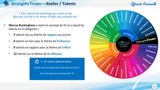 Efficacité Personnelle
21
Strengths Finder – Atelier / Talents
“ You cannot be anything you want to be,
But you can be a lot more of who you already are“
 Marcus Buckingham a repris le concept du SF et a classé les
talents en 4 catégories :
• 7 talents liés au thème du rapport aux autres
• 6 talents en lien avec le thème de l’influence
• 9 talents en rapport avec le thème de l’effort
• 12 talents sur le thème de la réflexion
Quels sont les talents qui résonnent en vous ?
On va les parcourir brièvement 
5 – 10’ Lecture rapide des talents
 