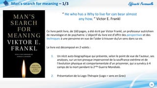 Efficacité Personnelle
26
Man’s search for meaning – 1/3
Ce livre petit livre, de 160 pages, a été écrit par Victor Frankl, un professeur autrichien
de neurologie et de psychatrie. L’objectif du livre est d’offrir des perspectives et des
techniques à une personne en vue de l’aider à trouver du/un sens dans sa vie.
Le livre est décomposé en 2 volets :
1. Un récit auto-biographique qui présente, selon le point de vue de l’auteur, ses
analyses, sur un ton presque impersonnel de la souffrance extrême et de
l’évolution physique et comportementale d’un prisonnier, qui a survécu à 4
camps de la mort pendant la 2nde Guerre Mondiale.
2. Présentation de la Logo-Thérapie (Logo = sens en Grec)
“ He who has a Why to live for can bear almost
any how. ” Victor E. Frankl
 