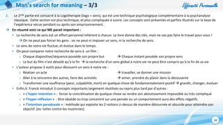 Efficacité Personnelle
28
Man’s search for meaning – 3/3
2. Le 2nde partie est consacré à la Logotherapie (logo = sens), qui est une technique psychologique complémentaire à la psychanalyse
classique. Cette section est plus technique, et plus compliquée à suivre. Les concepts sont présentés et parfois illustrés sur la base de
l’expérience vécue pendant ou après son emprisonnement.
 En résumé voici ce qui ME parait important :
• La recherche de sens est un effort personnel inhérent à chacun. Le livre donne des clés, mais ne vas pas faire le travail pour vous !
On ne peut pas forcer les gens : on ne peut ni imposer un sens, ni la recherche de sens.
• Le sens de notre vie fluctue, et évolue dans le temps.
• On peut comparer notre recherche de sens à un film :
o Chaque diapositive/séquence possède son propre but  Chaque instant possède son propre sens
o Le but du film n’est dévoilé qu’à la fin  la recherche d’un sens global à notre vie ne peut être compris qu’à la fin de sa vie
• L’auteur propose 3 outils pour découvrir un sens à notre vie :
o Réaliser un acte  travailler, se donner une mission
o Aller à la rencontre des autres, faire des activités  aimer, prendre du plaisir dans la découverte
o Transformer une souffrance (peur, culpabilité, mort) en quelque chose de fondamentalement positif  grandir, changer, évoluer
• Enfin,V. Franck introduit 3 concepts importants largement réutilisés ou repris plus tard par d’autres :
o « L’hyper-intention » : forcer la concrétisation de quelque chose va rendre son aboutissement impossible ou très compliqué
o « l’hyper-réflexion » : être obsédé ou trop concentré sur une pensée ou un comportement aura des effets négatifs.
o « l’intention paradoxale » : méthode qui exploite les 2 notions ci-dessus de manière détournée et absurde pour atteindre son
objectif. (ex: lutter contre les insomnies)
 
