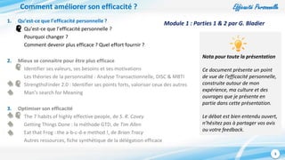 Efficacité Personnelle
3
Comment améliorer son efficacité ?
1. Qu’est-ce que l’efficacité personnelle ?
Qu’est-ce que l’efficacité personnelle ?
Pourquoi changer ?
Comment devenir plus efficace ? Quel effort fournir ?
2. Mieux se connaitre pour être plus efficace
Identifier ses valeurs, ses besoins et ses motivations
Les théories de la personnalité : Analyse Transactionnelle, DISC & MBTI
StrengthsFinder 2.0 : Identifier ses points forts, valoriser ceux des autres
Man’s search for Meaning
3. Optimiser son efficacité
The 7 habits of highly effective people, de S. R. Covey
Getting Things Done : la méthode GTD, de Tim Allen
Eat that Frog : the a-b-c-d-e method !, de Brian Tracy
Autres ressources, fiche synthétique de la délégation efficace
Nota pour toute la présentation
Ce document présente un point
de vue de l’efficacité personnelle,
construite autour de mon
expérience, ma culture et des
ouvrages que je présente en
partie dans cette présentation.
Le débat est bien entendu ouvert,
n’hésitez pas à partager vos avis
ou votre feedback.
Module 1 : Parties 1 & 2 par G. Bladier
 