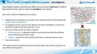 Efficacité Personnelle
31
The 7 habits of highly effective people - paradigmes
Tout d’abord, l’auteur commence par définir par une section inside-out où il définit
beaucoup de choses, dont la notion de paradigme (~perception).
Pour cela il utilise la métaphore d’une carte :
 Supposez que vous devez vous rendre à une adresse précise d’une grande ville,
Londres, New York ou Paris.
 Et supposez encore, que l’on vous donne une carte incomplète, à l’envers ou
erronée (il s’agit en fait de la carte de Tokyo)
 Vous aurez beau activer les leviers suivants
• comportemental : redoubler d’effort, vous divisez pour être plus efficace
vous n’aboutirez pas avec la carte
• attitude : essayer de rester positif, ça ne vous y amènerait pas non plus.
 Vous serez perdus.
 la cause racine ne vient pas de vous mais de la carte. Elle n’est pas correcte, ou
pas suffisamment précise.
 