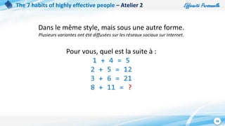 Efficacité Personnelle
38
The 7 habits of highly effective people – Atelier 2
Dans le même style, mais sous une autre forme.
Plusieurs variantes ont été diffusées sur les réseaux sociaux sur Internet.
Pour vous, quel est la suite à :
1 + 4 = 5
2 + 5 = 12
3 + 6 = 21
8 + 11 = ?
 