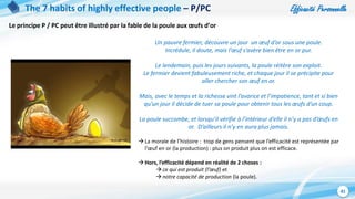 Efficacité Personnelle
41
The 7 habits of highly effective people – P/PC
Le principe P / PC peut être illustré par la fable de la poule aux œufs d’or
Un pauvre fermier, découvre un jour un œuf d’or sous une poule.
Incrédule, il doute, mais l’œuf s’avère bien être en or pur.
Le lendemain, puis les jours suivants, la poule réitère son exploit.
Le fermier devient fabuleusement riche, et chaque jour il se précipite pour
aller chercher son œuf en or.
Mais, avec le temps et la richesse vint l’avarice et l’impatience, tant et si bien
qu’un jour il décide de tuer sa poule pour obtenir tous les œufs d’un coup.
La poule succombe, et lorsqu’il vérifie à l’intérieur d’elle il n’y a pas d’œufs en
or. D’ailleurs il n’y en aura plus jamais.
 La morale de l’histoire : trop de gens pensent que l’efficacité est représentée par
l’œuf en or (la production) : plus on produit plus on est efficace.
 Hors, l’efficacité dépend en réalité de 2 choses :
 ce qui est produit (l’œuf) et
 notre capacité de production (la poule).
 