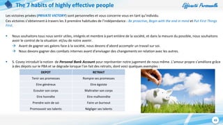 Efficacité Personnelle
43
The 7 habits of highly effective people
Les victoires privées (PRIVATE VICTORY) sont personnelles et vous concerne vous en tant qu’individu.
Ces victoires s’obtiennent à travers les 3 première habitudes de l’indépendance : Be proactive, Begin with the end in mind et Put First Things
First.
 Nous souhaitons tous nous sentir utiles, intégrés et membre à part entière de la société, et dans la mesure du possible, nous souhaitons
avoir le control de la situation et/ou de notre avenir.
 Avant de gagner ses galons face à la société, nous devons d’abord accomplir un travail sur soi.
 Nous devons gagner des combats internes avant d’envisager des changements en relation avec les autres.
 S. Covey introduit la notion de Personal Bank Account pour représenter notre jugement de nous même. L’amour propre s’améliore grâce
à des dépots sur le PBA et se dégrade lorsque l’on fait des retraits, dont voici quelques exemples :
DEPOT RETRAIT
Tenir ses promesses Rompre ses promesses
Etre généreux Etre égoiste
Ecouter son corps Maltraiter son corps
Etre honnête Etre malhonnête
Prendre soin de soi Faire un burnout
Promouvoir ses talents Négliger ses talents
 