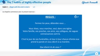 Efficacité Personnelle
46
The 7 habits of highly effective people
Habit 2 : « Begin with the end in mind » 1/3
Le chapitre commence avec le présent exercice :
REGLES :
Fermez les yeux, détendez vous ...
Vous rêvez, vous marchez, seul, dans une église.
Votre famille, vos proches, vos amis, vos collègues, de vagues
connaissances sont là.
C’est le jour de vos funérailles, et tour à tour chacun d’entre eux
prend la parole et vous décrit à sa manière.
Que disent-ils de vous ?
5’
 
