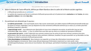 Efficacité Personnelle
5
Qu’est-ce que l’efficacité ? Introduction
Vous prendrez bien un petit verre de théorie !
 Selon la théorie de l’auto-efficacité, définie par Albert Bandura dans le cadre de la théorie sociale cognitive :
• L’efficacité personnelle est un sentiment !
• Le système de croyances qui forme le sentiment d’efficacité personnelle est le fondement de la motivation et de l’action, de notre
capacité à réaliser et de notre bien être.
 Ce sentiment est alimenté par 4 sources :
• La maîtrise personnelle : c’est la principale source. Nos succès construisent une solide croyance d'efficacité personnelle tandis que
les échecs la minent. Cependant, ceux qui disposent d'un bon sentiment d'efficacité estiment qu’un revers ou un échec peut être
bénéfique (capacité à rebondir).
• L'apprentissage social : nous apprenons par observation et nous nous comparons aux autres, en particulier ceux qui nous
ressemblent (âge, sexe, métier, …). Pour un enfant faire aussi bien que ses ainés ou un adulte est synonyme d’efficacité.
• La persuasion par autrui : si dans l’adversité nous sommes soutenus par les autres et que nous sommes convaincus de notre
performance, alors les autres peuvent renforcer notre sentiment. Attention, toutefois à ne pas surenchérir car ça discrédite à la fois
le flatteur et réduit le sentiment d’efficacité personnelle.
• L'état physiologique et émotionnel : Nous évaluons nos capacités sur la base des informations transmises par notre
état physiologique et émotionnel. Notre corps véhicule beaucoup d’information notamment sur notre santé, notre
activité/capacité physique, notre stress et nos émotions. Des techniques permettent d’améliorer nos réactions afin d’être maitre
de soi.
 