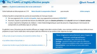 Efficacité Personnelle
56
The 7 habits of highly effective people
Habit 5 : « Try first to understand, then to be understood » 1/2
Cette habitude est décomposée en 2  Notre faculté à comprendre d’abord puis ensuite à être compris
1) Notre faculté à comprendre les autres est essentielles et n’est pas triviale :
 On nous apprend à lire, à écrire et à parler, mais nous apprend-on vraiment à ECOUTER ?
 Pourtant, d’après la pyramide des besoins de MASLOW, après les besoins primaires et de sécurité viennent le besoin sociaux
 L’auteur reprend la métaphore du médecin : il doit d’abord diagnostiquer avant de prescrire. Diagnostiquer c’est écouter et
comprendre en profondeur (pas en surface).
En général, nous n’écoutons pas de manière efficace car malgré notre désir sincère d’aider, nous sommes centrés sur nous même et nous
projetons ce que l’autre relate dans notre propre cadre de référence ce qui amène à des réponses du type :
« Oh, je sais ce que tu ressens, j’ai ressenti la même chose. »
« La même chose m’est arrivée. »
« Laisse moi te dire ce que j’ai fait dans une situation similaire. »
Nous réagissons naturellement avec 4 types de
réponses autobiographiques :
• Evaluation : vous jugez, êtes d’accord ou non
• Sondage : questions selon votre cadre de référence
• Conseil : solution au problème selon votre expérience
• Interprêtation : vous attribuez un sens selon votre
perception
 