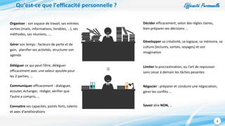 Efficacité Personnelle
6
Qu’est-ce que l’efficacité personnelle ?
Organiser : son espace de travail, ses entrées
sorties (mails, informations, livrables, …), ses
méthodes, ses réunions, ....
Gérer son temps : facteurs de perte et de
gain, planifier ses activités, structurer son
agenda
Limiter la procrastination, ou l’art de repousser
sans cesse à demain les tâches pesantes
Négocier : préparer et conduire une négociation,
gérer les conflits ...
Communiquer efficacement : dialoguer,
écouter, échanger, rédiger, vérifier que
l’autre a compris, …
Décider efficacement, selon des règles claires,
bien préparer ses décisions ...
Développer sa créativité, sa logique, sa mémoire, sa
culture (lectures, sorties, voyages) et son
imagination
Déléguer ce qui peut l’être, déléguer
efficacement avec une valeur ajoutée pour
les 2 parties, …
Savoir dire NON, …Connaitre ses capacités, points forts, talents
et axes d’améliorations
 