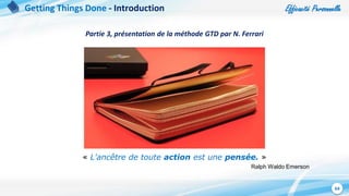 Efficacité Personnelle
64
« L'ancêtre de toute action est une pensée. »
Ralph Waldo Emerson
Getting Things Done - Introduction
Partie 3, présentation de la méthode GTD par N. Ferrari
 