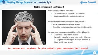 Efficacité Personnelle
68
Getting Things Done – Les constats 2/3
Notre cerveau est très actif mais :
• Est limité dans sa capacité à se rappeler
• Ne gère pas bien les aspects temporels
Nous notons rarement toutes nos idées/tâches :
• Notre cerveau nous relance (stress)
• On oublie certaines qui auraient pu être bien utiles
Lorsque nous conservons des tâches à faire à l’esprit :
• Le cerveau a peur de les oublier
• Il vous les rappelle lorsque vous ne les faites pas
o En général dans le plus mauvais moment !
(Et de préférence la nuit)
Le cerveau est vraiment le pire endroit pour conserver des choses!
Notre cerveau est inefficace !
 