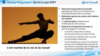 Efficacité Personnelle
74
Getting Things Done – Qu’est ce que GTD?
L’art martial de la vie et du travail
 Démarche d'organisation personnelle
applicable par chacun à l'ensemble de ses
activités(professionnelles ou privées).
 Méthode de gestion des actions afin d'obtenir
des résultats
 Un système fiable complémentant
l’inefficacité de notre cerveau
 Système de management du temps qui
permet de gagner en sérénité:
• on choisit à chaque fois en pleine
connaissance de cause ce que l'on fait,
• on ne porte son attention que sur ce qui
est actionnable maintenant,
• on est tranquille sur ce que l'on ne fait pas :
soit que l'on ait délibérément choisi de ne
pas y donner la priorité, soit ce n'était tout
simplement pas faisable maintenant.
 