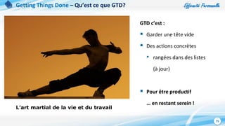 Efficacité Personnelle
75
Getting Things Done – Qu’est ce que GTD?
L’art martial de la vie et du travail
GTD c’est :
 Garder une tête vide
 Des actions concrètes
• rangées dans des listes
(à jour)
 Pour être productif
… en restant serein !
 
