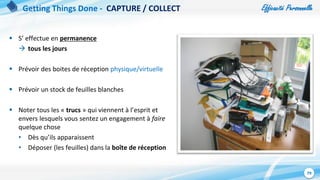 Efficacité Personnelle
79
 S’ effectue en permanence
 tous les jours
 Prévoir des boites de réception physique/virtuelle
 Prévoir un stock de feuilles blanches
 Noter tous les « trucs » qui viennent à l’esprit et
envers lesquels vous sentez un engagement à faire
quelque chose
• Dès qu’ils apparaissent
• Déposer (les feuilles) dans la boîte de réception
Getting Things Done - CAPTURE / COLLECT
 