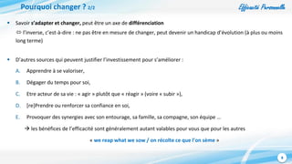 Efficacité Personnelle
8
Pourquoi changer ? 2/2
 Savoir s’adapter et changer, peut être un axe de différenciation
 l’inverse, c’est-à-dire : ne pas être en mesure de changer, peut devenir un handicap d’évolution (à plus ou moins
long terme)
 D’autres sources qui peuvent justifier l’investissement pour s’améliorer :
A. Apprendre à se valoriser,
B. Dégager du temps pour soi,
C. Etre acteur de sa vie : « agir » plutôt que « réagir » (voire « subir »),
D. [re]Prendre ou renforcer sa confiance en soi,
E. Provoquer des synergies avec son entourage, sa famille, sa compagne, son équipe …
 les bénéfices de l’efficacité sont généralement autant valables pour vous que pour les autres
« we reap what we sow / on récolte ce que l’on sème »
 