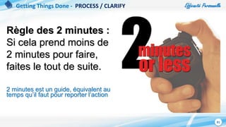 Efficacité Personnelle
81
Règle des 2 minutes :
Si cela prend moins de
2 minutes pour faire,
faites le tout de suite.
2 minutes est un guide, équivalent au
temps qu’il faut pour reporter l’action
Getting Things Done - PROCESS / CLARIFY
 