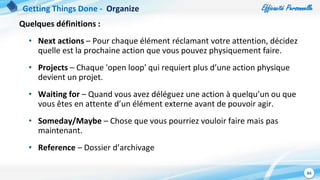 Efficacité Personnelle
84
Quelques définitions :
• Next actions – Pour chaque élément réclamant votre attention, décidez
quelle est la prochaine action que vous pouvez physiquement faire.
• Projects – Chaque 'open loop' qui requiert plus d’une action physique
devient un projet.
• Waiting for – Quand vous avez déléguez une action à quelqu’un ou que
vous êtes en attente d’un élément externe avant de pouvoir agir.
• Someday/Maybe – Chose que vous pourriez vouloir faire mais pas
maintenant.
• Reference – Dossier d’archivage
Getting Things Done - Organize
 
