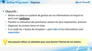 Efficacité Personnelle
86
 Objectifs :
• Mettre en place un système de gestion de ces informations en lequel on
peut avoir confiance
• Planifier la réalisation des prochaines actions les plus importantes, prioriser
• Organiser les actions items en listes
• A ce stade les « boites de réception » sont vides et les informations sont
organisées
Vous pouvez utiliser un calendrier pour vous donner l’horizon de vos actions.
Getting Things Done - Organize
 