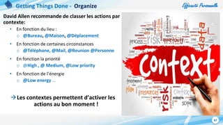 Efficacité Personnelle
87
David Allen recommande de classer les actions par
contexte:
• En fonction du lieu :
o @Bureau, @Maison, @Déplacement
• En fonction de certaines circonstances
o @Téléphone, @Mail, @Reunion @Personne
• En fonction la priorité
o @High , @ Medium, @Low priority
• En fonction de l’énergie
o @Low energy …
Les contextes permettent d’activer les
actions au bon moment !
Getting Things Done - Organize
 
