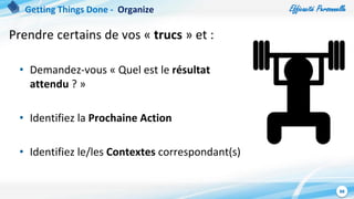 Efficacité Personnelle
88
Prendre certains de vos « trucs » et :
• Demandez-vous « Quel est le résultat
attendu ? »
• Identifiez la Prochaine Action
• Identifiez le/les Contextes correspondant(s)
Getting Things Done - Organize
 