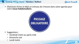 Efficacité Personnelle
94
 Choisissez d’ores et déjà un créneau de 2 heures dans votre agenda pour
votre revue hebdomadaire.
 Suggestions :
• Vendredi matin ou après-midi
• Dimanche soir
• Lundi matin
Getting Things Done – Review / Reflect
 