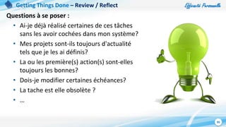 Efficacité Personnelle
95
Getting Things Done – Review / Reflect
Questions à se poser :
• Ai-je déjà réalisé certaines de ces tâches
sans les avoir cochées dans mon système?
• Mes projets sont-ils toujours d'actualité
tels que je les ai définis?
• La ou les première(s) action(s) sont-elles
toujours les bonnes?
• Dois-je modifier certaines échéances?
• La tache est elle obsolète ?
• …
 