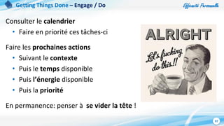 Efficacité Personnelle
97
Consulter le calendrier
• Faire en priorité ces tâches-ci
Faire les prochaines actions
• Suivant le contexte
• Puis le temps disponible
• Puis l’énergie disponible
• Puis la priorité
En permanence: penser à se vider la tête !
Getting Things Done – Engage / Do
 