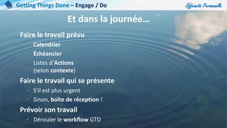 Efficacité Personnelle
98
Et dans la journée…
Faire le travail prévu
• Calendrier
• Échéancier
• Listes d’Actions
(selon contexte)
Faire le travail qui se présente
• S’il est plus urgent
• Sinon, boîte de réception !
Prévoir son travail
• Dérouler le workflow GTD
Getting Things Done – Engage / Do
 