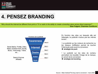 4. PENSEZ BRANDING Source : Atlas Institute/The long road to conversion - mars 2009 “ Why should the Internet be different from print or TV or radio in the ability to create a branding value versus direct response?”  Gian Fulgoni, Chairman ComScore Fonctions de la publicité En fonction des sites sur lesquels elle est hébergée, la publicité n'active pas les mêmes leviers : La publicité sur les moteurs de recherche ou les réseaux d'affiliation permet de toucher l'internaute juste avant la conversion     stratégie de push La publicité sur les sites de contenu permettent de travailler l'image de la marque, en amont de la conversion     stratégie de branding 