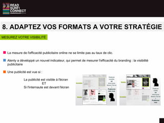 8. ADAPTEZ VOS FORMATS A VOTRE STRATÉGIE La mesure de l'efficacité publicitaire online ne se limite pas au taux de clic. Alenty a développé un nouvel indicateur, qui permet de mesurer l'efficacité du branding : la visibilité publicitaire Une publicité est vue si : La publicité est visible à l'écran   ET Si l'internaute est devant l'écran MESUREZ VOTRE VISIBILITÉ 