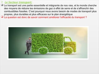 12
 Le Secteur transport:
 Le transport est une partie essentielle et intégrante de nos vies, et le monde cherche
des moyens de réduire les émissions de gaz à effet de serre et de s’affranchir des
combustibles fossiles. C’est pourquoi nous avons besoin de modes de transport plus
propres, plus durables et plus efficaces sur le plan énergétique
 La question est donc de savoir comment améliorer l’efficacité du transport ?
 