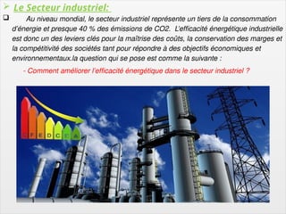 5
 Le Secteur industriel:
 Au niveau mondial, le secteur industriel représente un tiers de la consommation
d’énergie et presque 40 % des émissions de CO2. L’efficacité énergétique industrielle
est donc un des leviers clés pour la maîtrise des coûts, la conservation des marges et
la compétitivité des sociétés tant pour répondre à des objectifs économiques et
environnementaux.la question qui se pose est comme la suivante :
- Comment améliorer l’efficacité énergétique dans le secteur industriel ?
 