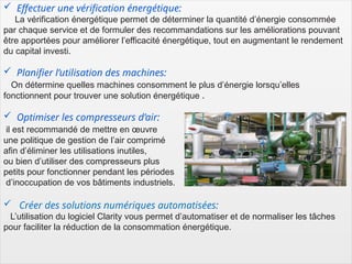 6
 Effectuer une vérification énergétique:
La vérification énergétique permet de déterminer la quantité d’énergie consommée
par chaque service et de formuler des recommandations sur les améliorations pouvant
être apportées pour améliorer l’efficacité énergétique, tout en augmentant le rendement
du capital investi.
 Planifier l’utilisation des machines:
On détermine quelles machines consomment le plus d’énergie lorsqu’elles
fonctionnent pour trouver une solution énergétique .
 Optimiser les compresseurs d’air:
il est recommandé de mettre en œuvre
une politique de gestion de l’air comprimé
afin d’éliminer les utilisations inutiles,
ou bien d’utiliser des compresseurs plus
petits pour fonctionner pendant les périodes
d’inoccupation de vos bâtiments industriels.
 Créer des solutions numériques automatisées:
L’utilisation du logiciel Clarity vous permet d’automatiser et de normaliser les tâches
pour faciliter la réduction de la consommation énergétique.
 