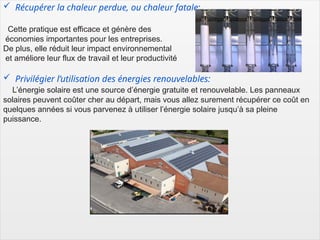 7
 Récupérer la chaleur perdue, ou chaleur fatale:
Cette pratique est efficace et génère des
économies importantes pour les entreprises.
De plus, elle réduit leur impact environnemental
et améliore leur flux de travail et leur productivité
 Privilégier l’utilisation des énergies renouvelables:
L’énergie solaire est une source d’énergie gratuite et renouvelable. Les panneaux
solaires peuvent coûter cher au départ, mais vous allez surement récupérer ce coût en
quelques années si vous parvenez à utiliser l’énergie solaire jusqu’à sa pleine
puissance.
 