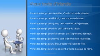 Prends ton temps pour travailler, c’est le prix de la réussite.
Prends ton temps de réfléchir, c’est la source de force.
Prends ton temps pour jouer, c’est le secret de la jeunesse.
Prends ton temps pour lire, c’est la base du savoir.
Prends ton temps pour être amical, c’est la porte du bonheur.
Prends ton temps pour rêver, c’est le chemin vers les étoiles.
Prends ton temps pour aimer, c’est la vraie joie de vivre.
Prends ton temps pour être content, c’est la musique de l’âme.
www.pascaltheryformations.com
 