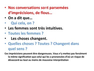 Nos conversations so n t parsemées d’imprécisions, de flous…    On a dit que…    Qui cela, on ?  Les femmes sont très intuitives.  Toutes les femmes ?       Les choses changent.    Quelles choses ? Toutes ? Changent dans quel sens ?   Ces imprécisions peuvent être dangereuses. Vous n’y mettez pas forcément la même signification que celui qui les a prononcées d’où un risque de désaccord ou tout au moins de mauvaise interprétation 