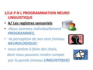 1/ LA P N L  PROGRAMMATION NEURO LINGUISTIQUE A/ Les registres sensoriels - Nous sommes individuellement  PROGRAMMES,  -la perception de nos sens (niveau  NEUROLOGIQUE ) nous amène à faire des choix,  dont nous pouvons rendre compte par la parole (niveau  LINGUISTIQUE) 