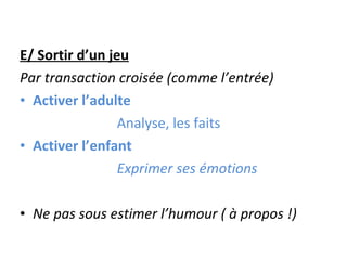 E/ Sortir d’un jeu Par transaction croisée (comme l’entrée) Activer l’adulte Analyse, les faits Activer l’enfant Exprimer ses émotions Ne pas sous estimer l’humour ( à propos !) 