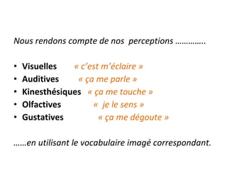 Nous rendons compte de nos  perceptions ………….. Visuelles  « c’est m’éclaire » Auditives  « ça me parle » Kinesthésiques  « ça me touche » Olfactives  «  je le sens »  Gustatives  « ça me dégoute » …… en utilisant le vocabulaire imagé correspondant. 
