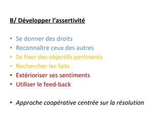 B/ Développer l’assertivité Se donner des droits Reconnaître ceux des autres Se fixer des objectifs pertinents Rechercher les faits Extérioriser ses sentiments Utiliser le feed-back Approche coopérative centrée sur la résolution 