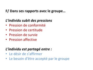F/ Dans ses rapports avec le groupe… L’individu subit des pressions  Pression de conformité Pression de certitude Pression de survie Pression affective   L’individu est partagé entre :  Le désir de s’affirmer Le besoin d’être accepté par le groupe 
