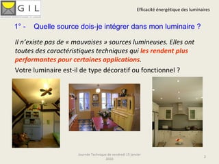 Efficacité énergétique des luminaires Journée Technique de vendredi 15 janvier 2010 Il n’existe pas de « mauvaises » sources lumineuses. Elles ont toutes des caractéristiques techniques qui  les rendent plus performantes pour certaines applications .  Votre luminaire est-il de type décoratif ou fonctionnel ? 1° -  Quelle source dois-je intégrer dans mon luminaire ? 