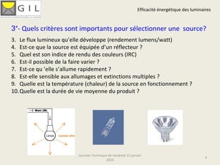 Efficacité énergétique des luminaires Journée Technique de vendredi 15 janvier 2010 3 °- Quels critères sont importants pour sélectionner une  source? Le flux lumineux qu’elle développe (rendement lumens/watt) Est-ce que la source est équipée d’un réflecteur ? Quel est son indice de rendu des couleurs (IRC) Est-il possible de la faire varier ? Est-ce qu ’elle s’allume rapidement ?  Est-elle sensible aux allumages et extinctions multiples ? Quelle est la température (chaleur) de la source en fonctionnement ? Quelle est la durée de vie moyenne du produit ? 