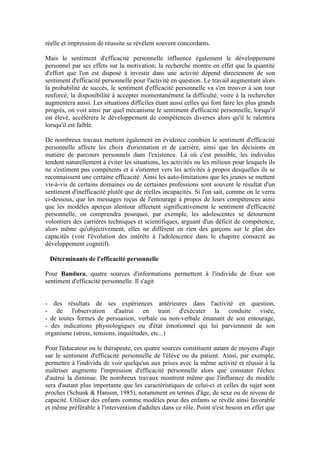 réelle et impression de réussite se révèlent souvent concordants.

Mais le sentiment d'efficacité personnelle influence également le développement
personnel par ses effets sur la motivation; la recherche montre en effet que la quantité
d'effort que l'on est disposé à investir dans une activité dépend directement de son
sentiment d'efficacité personnelle pour l'activité en question. Le travail augmentant alors
la probabilité de succès, le sentiment d'efficacité personnelle va s'en trouver à son tour
renforcé; la disponibilité à accepter momentanément la difficulté, voire à la rechercher
augmentera aussi. Les situations difficiles étant aussi celles qui font faire les plus grands
progrès, on voit ainsi par quel mécanisme le sentiment d'efficacité personnelle, lorsqu'il
est élevé, accélérera le développement de compétences diverses alors qu'il le ralentira
lorsqu'il est faible.

De nombreux travaux mettent également en évidence combien le sentiment d'efficacité
personnelle affecte les choix d'orientation et de carrière, ainsi que les décisions en
matière de parcours personnels dans l'existence. Là où c'est possible, les individus
tendent naturellement à éviter les situations, les activités ou les milieux pour lesquels ils
ne s'estiment pas compétents et à s'orienter vers les activités à propos desquelles ils se
reconnaissent une certaine efficacité. Ainsi les auto-limitations que les jeunes se mettent
vis-à-vis de certains domaines ou de certaines professions sont souvent le résultat d'un
sentiment d'inefficacité plutôt que de réelles incapacités. Si l'on sait, comme on le verra
ci-dessous, que les messages reçus de l'entourage à propos de leurs compétences ainsi
que les modèles aperçus alentour affectent significativement le sentiment d'efficacité
personnelle, on comprendra pourquoi, par exemple, les adolescentes se détournent
volontiers des carrières techniques et scientifiques, arguant d'un déficit de compétence,
alors même qu'objectivement, elles ne diffèrent en rien des garçons sur le plan des
capacités (voir l'évolution des intérêts à l'adolescence dans le chapitre consacré au
développement cognitif).

 Déterminants de l'efficacité personnelle

Pour Bandura, quatre sources d'informations permettent à l'individu de fixer son
sentiment d'efficacité personnelle. Il s'agit


- des résultats de ses expériences antérieures dans l'activité en question,
- de l'observation d'autrui en train d'exécuter la conduite visée,
- de toutes formes de persuasion, verbale ou non-verbale émanant de son entourage,
- des indications physiologiques ou d'état émotionnel qui lui parviennent de son
organisme (stress, tensions, inquiétudes, etc...)

Pour l'éducateur ou le thérapeute, ces quatre sources constituent autant de moyens d'agir
sur le sentiment d'efficacité personnelle de l'élève ou du patient. Ainsi, par exemple,
permettre à l'individu de voir quelqu'un aux prises avec la même activité et réussir à la
maîtriser augmente l'impression d'efficacité personnelle alors que constater l'échec
d'autrui la diminue. De nombreux travaux montrent même que l'influence du modèle
sera d'autant plus importante que les caractéristiques de celui-ci et celles du sujet sont
proches (Schunk & Hanson, 1985), notamment en termes d'âge, de sexe ou de niveau de
capacité. Utiliser des enfants comme modèles pour des enfants se révèle ainsi favorable
et même préférable à l'intervention d'adultes dans ce rôle. Point n'est besoin en effet que
 