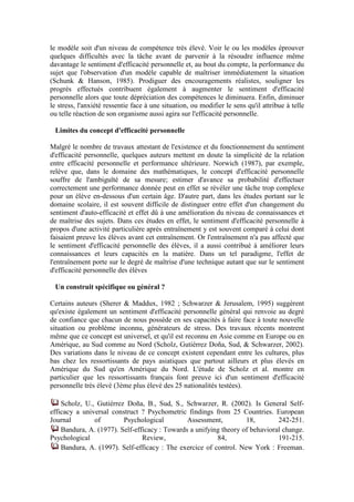 le modèle soit d'un niveau de compétence très élevé. Voir le ou les modèles éprouver
quelques difficultés avec la tâche avant de parvenir à la résoudre influence même
davantage le sentiment d'efficacité personnelle et, au bout du compte, la performance du
sujet que l'observation d'un modèle capable de maîtriser immédiatement la situation
(Schunk & Hanson, 1985). Prodiguer des encouragements réalistes, souligner les
progrès effectués contribuent également à augmenter le sentiment d'efficacité
personnelle alors que toute dépréciation des compétences le diminuera. Enfin, diminuer
le stress, l'anxiété ressentie face à une situation, ou modifier le sens qu'il attribue à telle
ou telle réaction de son organisme aussi agira sur l'efficacité personnelle.

 Limites du concept d'efficacité personnelle

Malgré le nombre de travaux attestant de l'existence et du fonctionnement du sentiment
d'efficacité personnelle, quelques auteurs mettent en doute la simplicité de la relation
entre efficacité personnelle et performance ultérieure. Norwich (1987), par exemple,
relève que, dans le domaine des mathématiques, le concept d'efficacité personnelle
souffre de l'ambiguïté de sa mesure; estimer d'avance sa probabilité d'effectuer
correctement une performance donnée peut en effet se révéler une tâche trop complexe
pour un élève en-dessous d'un certain âge. D'autre part, dans les études portant sur le
domaine scolaire, il est souvent difficile de distinguer entre effet d'un changement du
sentiment d'auto-efficacité et effet dû à une amélioration du niveau de connaissances et
de maîtrise des sujets. Dans ces études en effet, le sentiment d'efficacité personnelle à
propos d'une activité particulière après entraînement y est souvent comparé à celui dont
faisaient preuve les élèves avant cet entraînement. Or l'entraînement n'a pas affecté que
le sentiment d'efficacité personnelle des élèves, il a aussi contribué à améliorer leurs
connaissances et leurs capacités en la matière. Dans un tel paradigme, l'effet de
l'entraînement porte sur le degré de maîtrise d'une technique autant que sur le sentiment
d'efficacité personnelle des élèves

 Un construit spécifique ou général ?

Certains auteurs (Sherer & Maddux, 1982 ; Schwarzer & Jerusalem, 1995) suggèrent
qu'existe également un sentiment d'efficacité personnelle général qui renvoie au degré
de confiance que chacun de nous possède en ses capacités à faire face à toute nouvelle
situation ou problème inconnu, générateurs de stress. Des travaux récents montrent
même que ce concept est universel, et qu'il est reconnu en Asie comme en Europe ou en
Amérique, au Sud comme au Nord (Scholz, Gutiérrez Doña, Sud, & Schwarzer, 2002).
Des variations dans le niveau de ce concept existent cependant entre les cultures, plus
bas chez les ressortissants de pays asiatiques que partout ailleurs et plus élevés en
Amérique du Sud qu'en Amérique du Nord. L'étude de Scholz et al. montre en
particulier que les ressortissants français font preuve ici d'un sentiment d'efficacité
personnelle très élevé (3ème plus élevé des 25 nationalités testées).

    Scholz, U., Gutiérrez Doña, B., Sud, S., Schwarzer, R. (2002). Is General Self-
efficacy a universal construct ? Psychometric findings from 25 Countries. European
Journal        of        Psychological         Assessment,         18,        242-251.
    Bandura, A. (1977). Self-efficacy : Towards a unifying theory of behavioral change.
Psychological                   Review,                  84,                  191-215.
    Bandura, A. (1997). Self-efficacy : The exercice of control. New York : Freeman.
 
