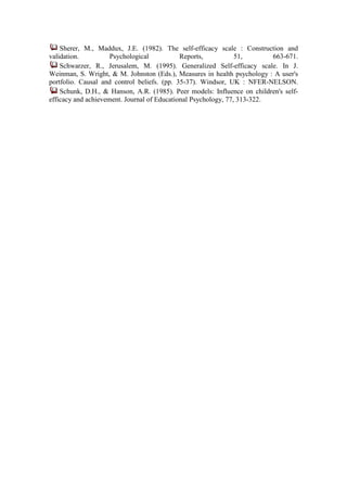 Sherer, M., Maddux, J.E. (1982). The self-efficacy scale : Construction and
validation.          Psychological           Reports,           51,       663-671.
    Schwarzer, R., Jerusalem, M. (1995). Generalized Self-efficacy scale. In J.
Weinman, S. Wright, & M. Johnston (Eds.), Measures in health psychology : A user's
portfolio. Causal and control beliefs. (pp. 35-37). Windsor, UK : NFER-NELSON.
    Schunk, D.H., & Hanson, A.R. (1985). Peer models: Influence on children's self-
efficacy and achievement. Journal of Educational Psychology, 77, 313-322.
 