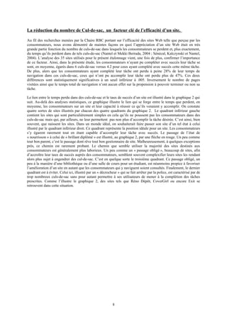 La réduction du nombre de Cul-de-sac, un facteur clé de l’efficacité d’un site.
Au fil des recherches menées par la Chaire RBC portant sur l’efficacité des sites Web telle que perçue par les
consommateurs, nous avons démontré de maintes façons en quoi l’appréciation d’un site Web était en très
grande partie fonction du nombre de culs-de-sac dans lesquels les consommateurs se perdent et, plus exactement,
du temps qu’ils perdent dans de tels culs-de-sac (Nantel et Mekki Berrada, 2004 ; Sénécal, Kalczynski et Nantel,
2004). L’analyse des 35 sites utilisés pour le présent étalonnage vient, une fois de plus, confirmer l’importance
de ce facteur. Ainsi, dans la présente étude, les consommateurs n’ayant pu compléter avec succès leur tâche se
sont, en moyenne, égarés dans 6 culs-de-sac versus 4.2 pour ceux ayant complété avec succès cette même tâche.
De plus, alors que les consommateurs ayant complété leur tâche ont perdu à peine 28% de leur temps de
navigation dans ces culs-de-sac, ceux qui n’ont pu accomplir leur tâche ont perdu plus de 47%. Ces deux
différences sont statistiquement significatives à un seuil inférieur à .005. Inversement le nombre de pages
visitées ainsi que le temps total de navigation n’ont aucun effet sur la propension à pouvoir terminer ou non sa
tâche.
Le lien entre le temps perdu dans des culs-de-sac et le taux de succès d’un site est illustré dans le graphique 2 qui
suit. Au-delà des analyses statistiques, ce graphique illustre le lien qui se forge entre le temps que perdent, en
moyenne, les consommateurs sur un site et leur capacité à réussir ce qu’ils venaient y accomplir. On constate
quatre sortes de sites illustrés par chacun des quatre quadrants du graphique 2. Le quadrant inférieur gauche
contient les sites qui sont particulièrement simples en cela qu’ils ne poussent pas les consommateurs dans des
culs-de-sac mais qui, par ailleurs, ne leur permettent pas non plus d’accomplir la tâche désirée. C’est ainsi, bien
souvent, que naissent les sites. Dans un monde idéal, on souhaiterait faire passer son site d’un tel état à celui
illustré par le quadrant inférieur droit. Ce quadrant représente la position idéale pour un site. Les consommateurs
s’y égarent rarement tout en étant capable d’accomplir leur tâche avec succès. Le passage de l’état de
« nourrisson » à celui de « brillant diplômé » est illustré, au graphique 2, par une flèche en rouge. Un peu comme
tout bon parent, c’est le passage dont rêve tout bon gestionnaire de site. Malheureusement, à quelques exceptions
près, ce chemin est rarement probant. Le chemin que semble utiliser la majorité des sites destinés aux
consommateurs est généralement plus laborieux. Un peu comme un « passage obligé », beaucoup de sites, afin
d’accroître leur taux de succès auprès des consommateurs, semblent souvent complexifier leurs sites les rendant
alors plus sujet à engendrer des cul-de-sac. C’est en quelque sorte le troisième quadrant. Ce passage obligé, un
peu à la manière d’une bibliothèque ou d’une salle de cours pour un étudiant, est néanmoins propice à favoriser
l’amélioration d’un site en autant que les consommateurs qui y naviguent soient consultés. Finalement, le dernier
quadrant est à éviter. Celui ici, illustré par un « décrocheur » qui se fait arrêter par la police, est caractérisé par de
trop nombreux culs-de-sac sans pour autant permettre à ses utilisateurs de mener à la complétion des tâches
prescrites. Comme l’illustre le graphique 2, des sites tels que Réno Dépôt, CoverGirl ou encore Exit se
retrouvent dans cette situation.
8
 